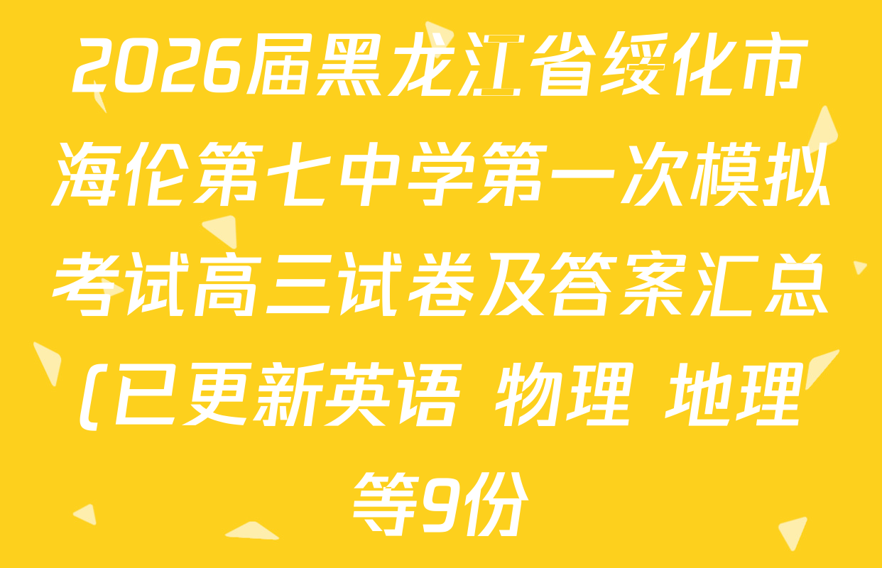 2026届黑龙江省绥化市海伦第七中学第一次模拟考试高三试卷及答案汇总(已更新英语 物理 地理等9份) 2026届黑龙江省绥化市海伦第七中学第一次模拟考试高三试卷及答案汇总(已更新英语 物理 地理等9份)